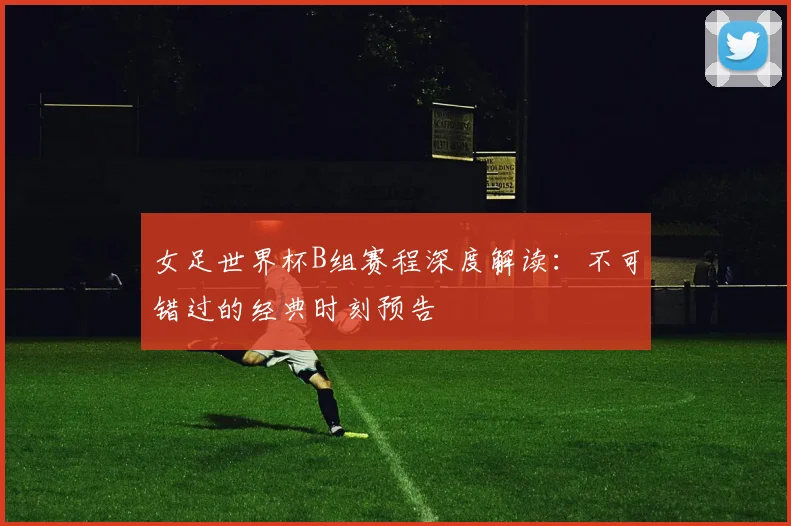 女足世界杯B组赛程深度解读：不可错过的经典时刻预告