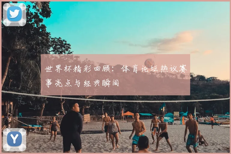 世界杯精彩回顾：体育论坛热议赛事亮点与经典瞬间