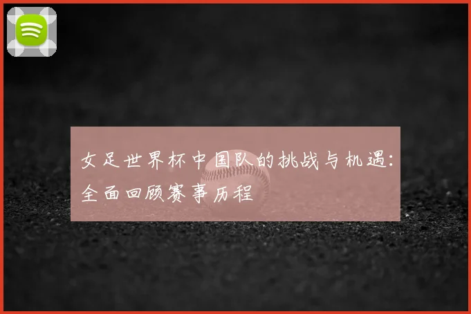女足世界杯中国队的挑战与机遇：全面回顾赛事历程