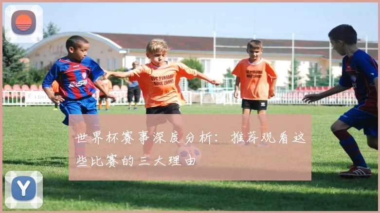 世界杯赛事深度分析:推荐观看这些比赛的三大理由