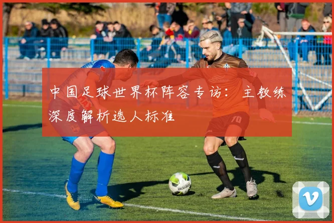 中国足球世界杯阵容专访：主教练深度解析选人标准