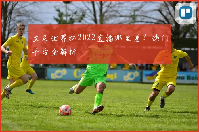 女足世界杯2022直播哪里看？热门平台全解析