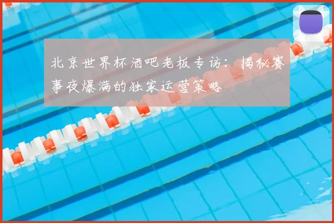 北京世界杯酒吧老板专访:揭秘赛事夜爆满的独家运营策略