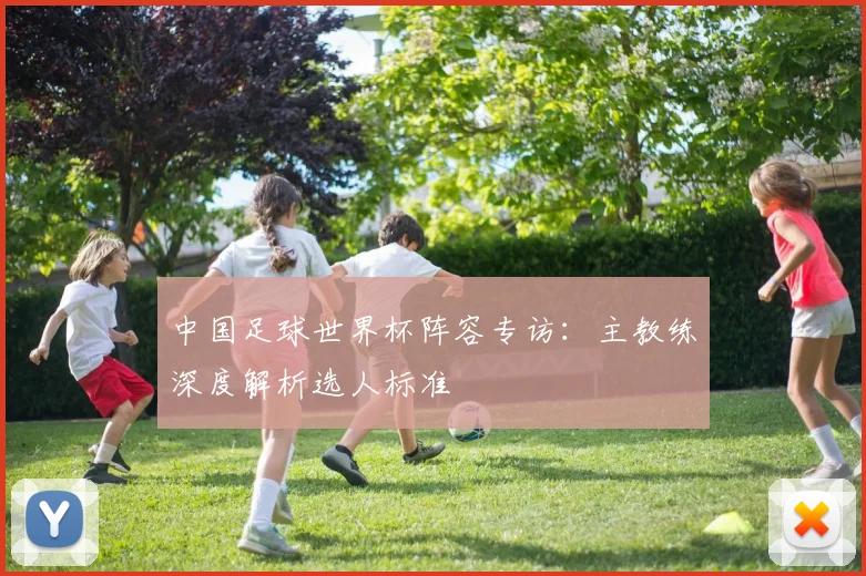 中国足球世界杯阵容专访：主教练深度解析选人标准