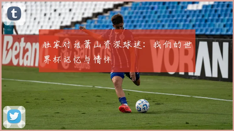 独家对话萧山资深球迷:我们的世界杯记忆与情怀