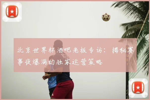 北京世界杯酒吧老板专访:揭秘赛事夜爆满的独家运营策略
