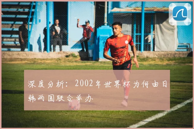 深度分析:2002年世界杯为何由日韩两国联合举办