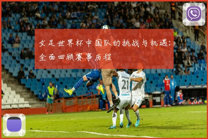 女足世界杯中国队的挑战与机遇：全面回顾赛事历程