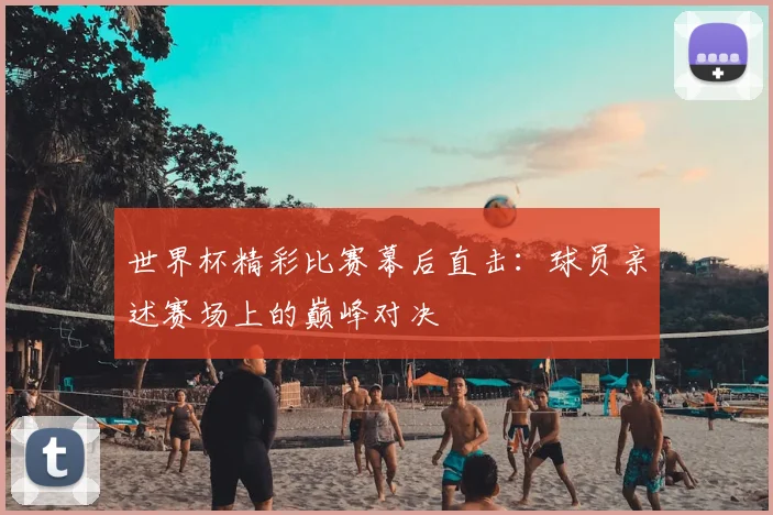 世界杯精彩比赛幕后直击：球员亲述赛场上的巅峰对决