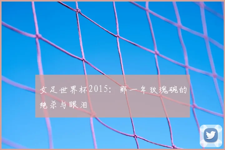 女足世界杯2015：那一年玫瑰碗的绝杀与眼泪